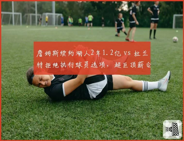詹姆斯续约湖人2年1.2亿 vs 杜兰特拒绝执行球员选项，超巨顶薪合同策略分歧
