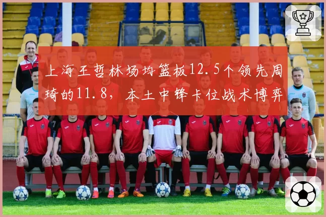 上海王哲林场均篮板12.5个领先周琦的11.8，本土中锋卡位战术博弈白热化