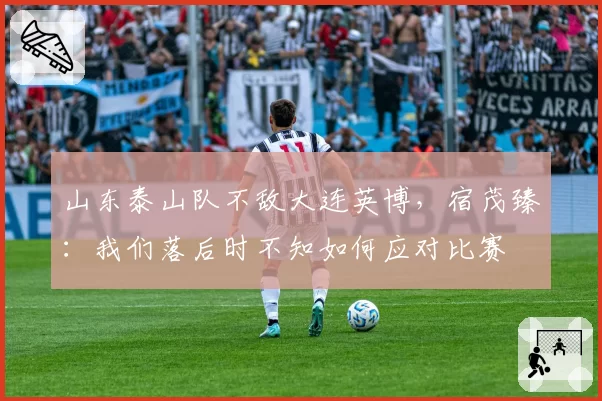 山东泰山队不敌大连英博,宿茂臻:我们落后时不知如何应对比赛