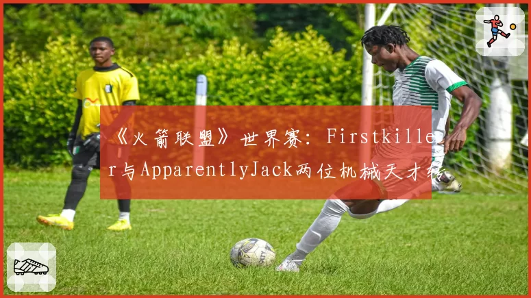 《火箭联盟》世界赛:Firstkiller与ApparentlyJack两位机械天才转会传闻真实性研判