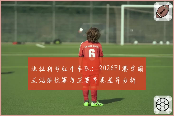 法拉利与红牛车队:2026F1赛季前五站排位赛与正赛节奏差异分析