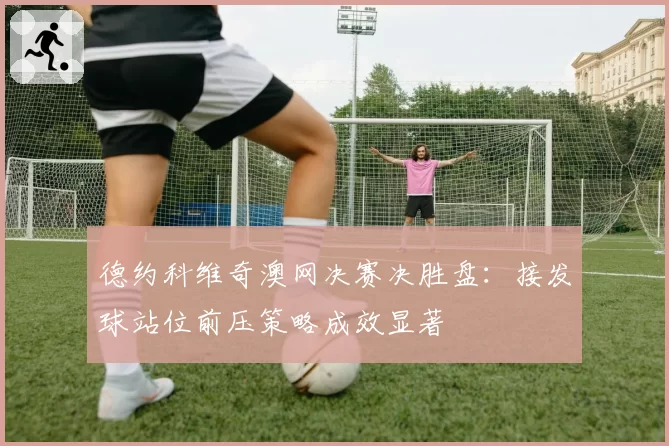 德约科维奇澳网决赛决胜盘:接发球站位前压策略成效显著