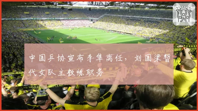 中国乒协宣布李隼离任,刘国梁暂代女队主教练职务
