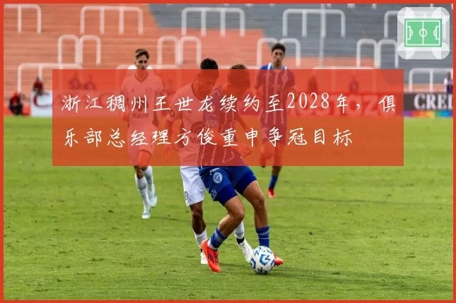 浙江稠州王世龙续约至2028年，俱乐部总经理方俊重申争冠目标