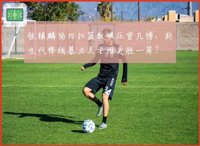 张镇麟场均扣篮数碾压曾凡博，新生代锋线暴力美学谁更胜一筹？