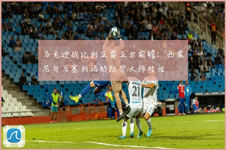 马竞迎战比利亚雷亚尔前瞻:西蒙尼与马塞利诺的防守大师对话