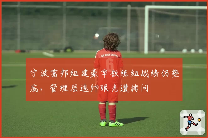 宁波富邦组建豪华教练组战绩仍垫底,管理层选帅眼光遭拷问