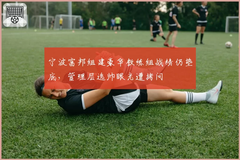 宁波富邦组建豪华教练组战绩仍垫底,管理层选帅眼光遭拷问