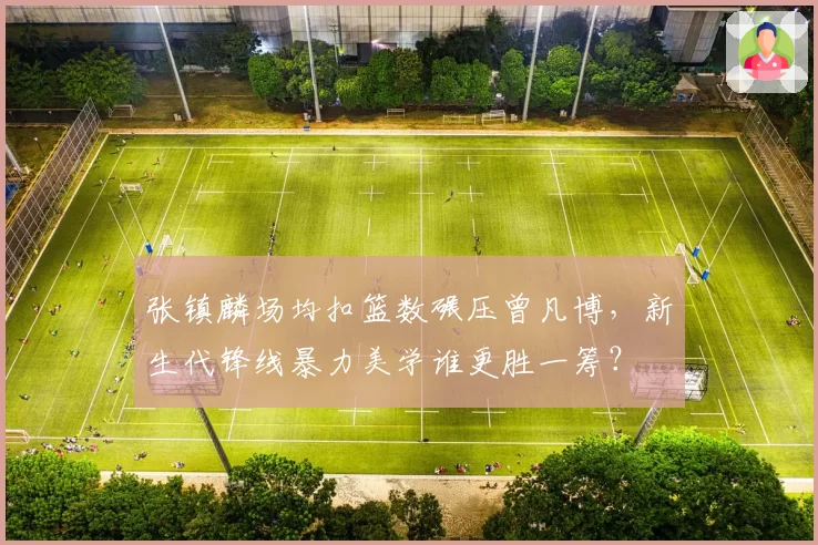 张镇麟场均扣篮数碾压曾凡博，新生代锋线暴力美学谁更胜一筹？