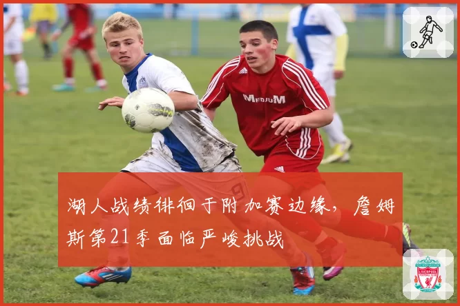 湖人战绩徘徊于附加赛边缘，詹姆斯第21季面临严峻挑战