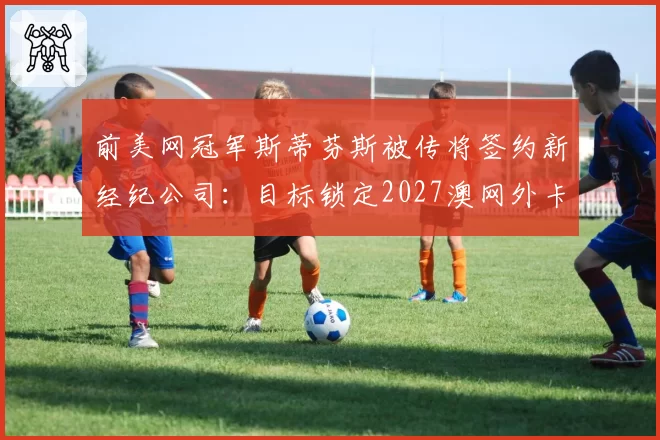 前美网冠军斯蒂芬斯被传将签约新经纪公司:目标锁定2027澳网外卡