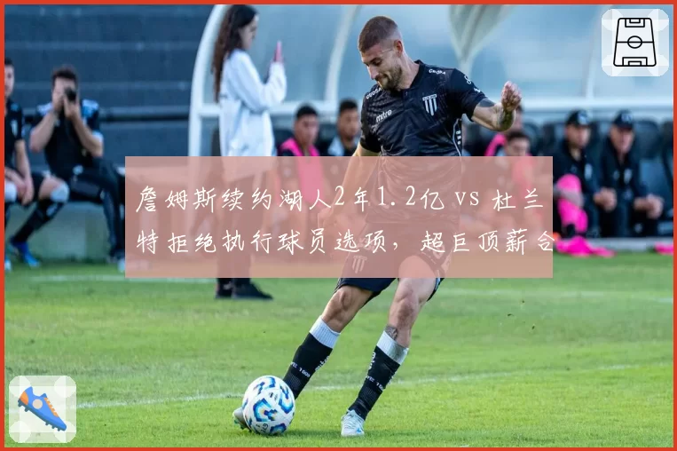 詹姆斯续约湖人2年1.2亿 vs 杜兰特拒绝执行球员选项，超巨顶薪合同策略分歧