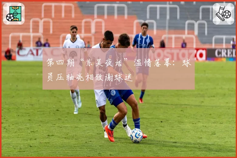 第四期“东吴夜话”温情落幕：球员压轴亮相致谢球迷