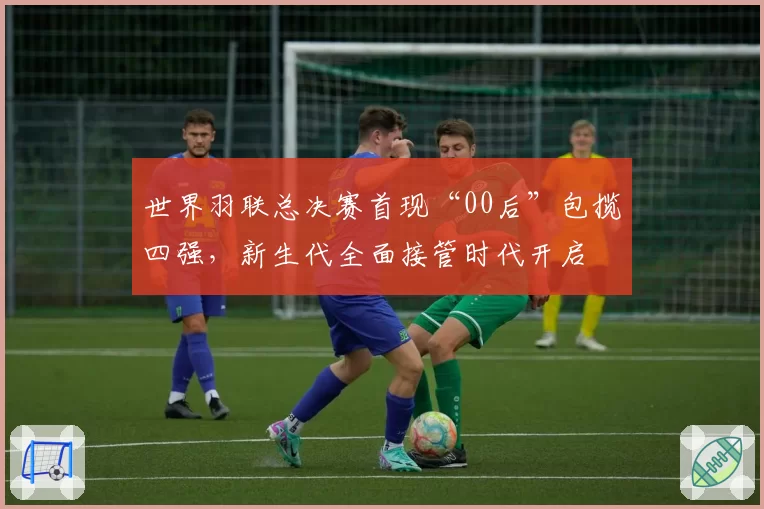 世界羽联总决赛首现“00后”包揽四强，新生代全面接管时代开启