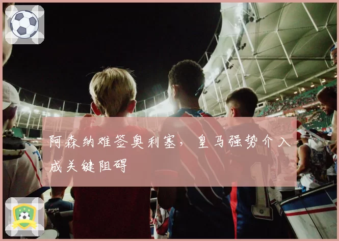 阿森纳难签奥利塞,皇马强势介入成关键阻碍