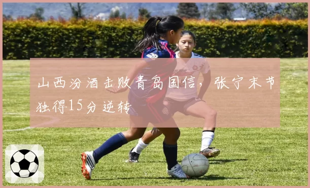 山西汾酒击败青岛国信,张宁末节独得15分逆转