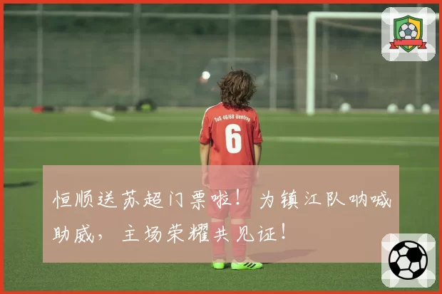 恒顺送苏超门票啦!为镇江队呐喊助威,主场荣耀共见证!