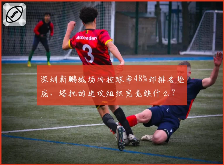 深圳新鹏城场均控球率48%却排名垫底，塔托的进攻组织究竟缺什么？