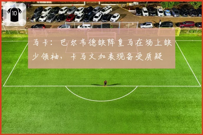 马卡：巴尔韦德缺阵皇马在场上缺少领袖，卡马文加表现备受质疑