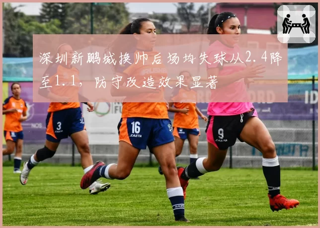 深圳新鹏城换帅后场均失球从2.4降至1.1,防守改造效果显著