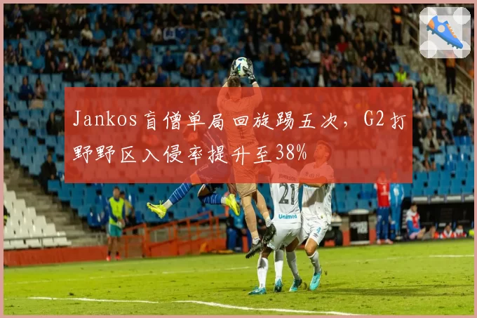Jankos盲僧单局回旋踢五次,G2打野野区入侵率提升至38%