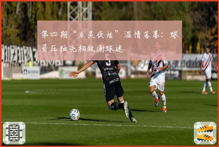 第四期“东吴夜话”温情落幕：球员压轴亮相致谢球迷