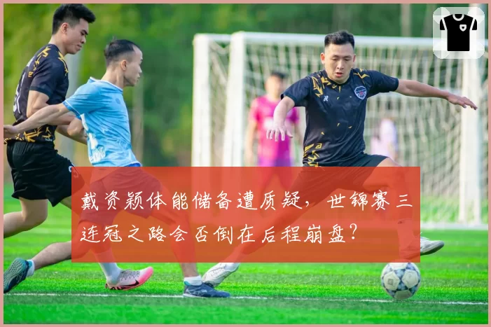 戴资颖体能储备遭质疑,世锦赛三连冠之路会否倒在后程崩盘?