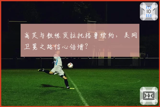 高芙与教练莫拉托格鲁续约，美网卫冕之路信心倍增？