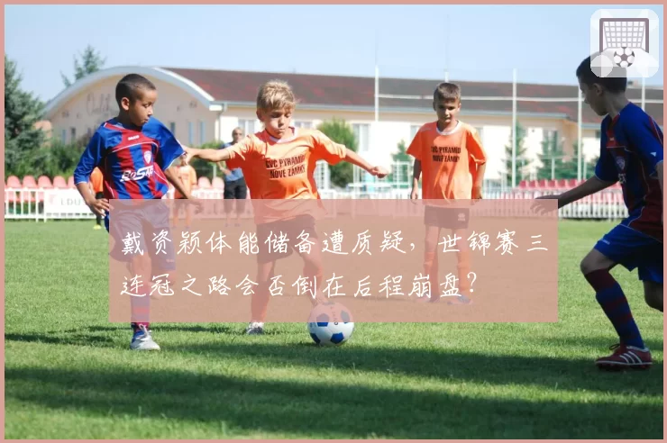 戴资颖体能储备遭质疑,世锦赛三连冠之路会否倒在后程崩盘?
