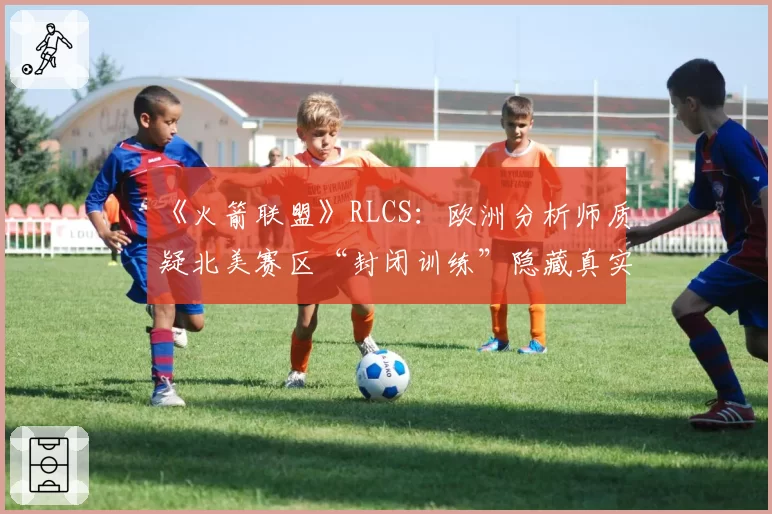 《火箭联盟》RLCS：欧洲分析师质疑北美赛区“封闭训练”隐藏真实实力
