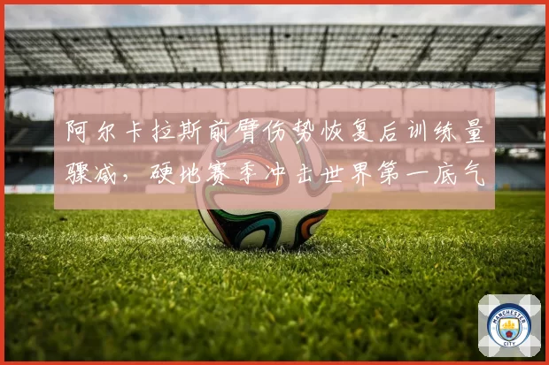阿尔卡拉斯前臂伤势恢复后训练量骤减，硬地赛季冲击世界第一底气何在？
