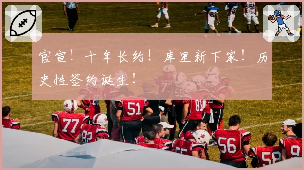 官宣！十年长约！库里新下家！历史性签约诞生！
