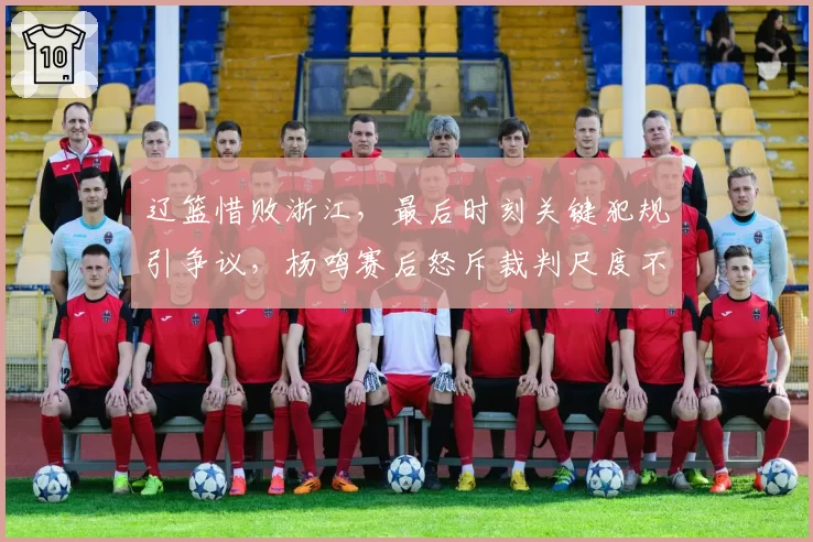 辽篮惜败浙江,最后时刻关键犯规引争议,杨鸣赛后怒斥裁判尺度不一