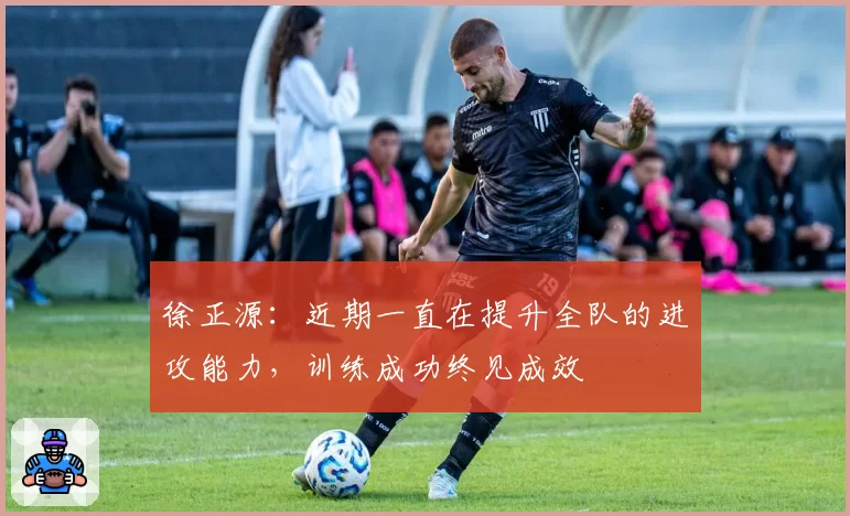 徐正源:近期一直在提升全队的进攻能力,训练成功终见成效