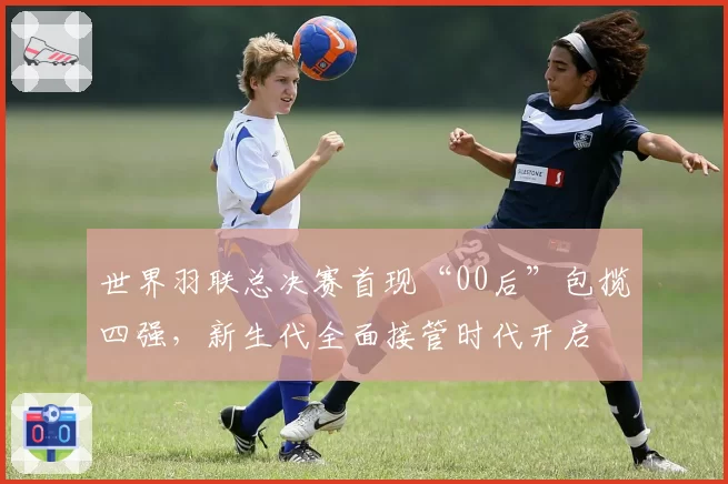 世界羽联总决赛首现“00后”包揽四强，新生代全面接管时代开启