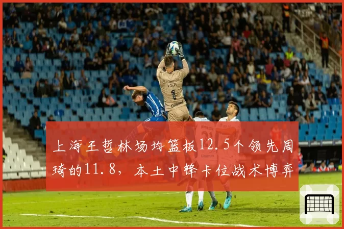 上海王哲林场均篮板12.5个领先周琦的11.8，本土中锋卡位战术博弈白热化