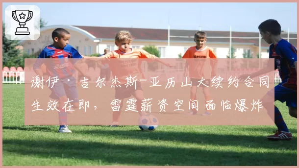 谢伊·吉尔杰斯-亚历山大续约合同生效在即,雷霆薪资空间面临爆炸风险