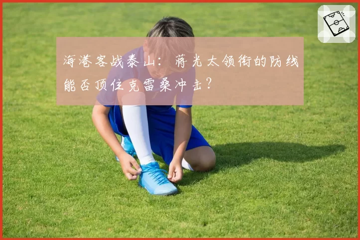 海港客战泰山:蒋光太领衔的防线能否顶住克雷桑冲击?