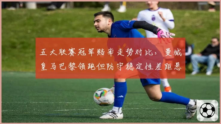 五大联赛冠军赔率走势对比,曼城皇马巴黎领跑但防守稳定性差距悬殊