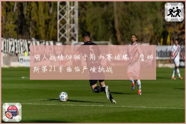 湖人战绩徘徊于附加赛边缘，詹姆斯第21季面临严峻挑战