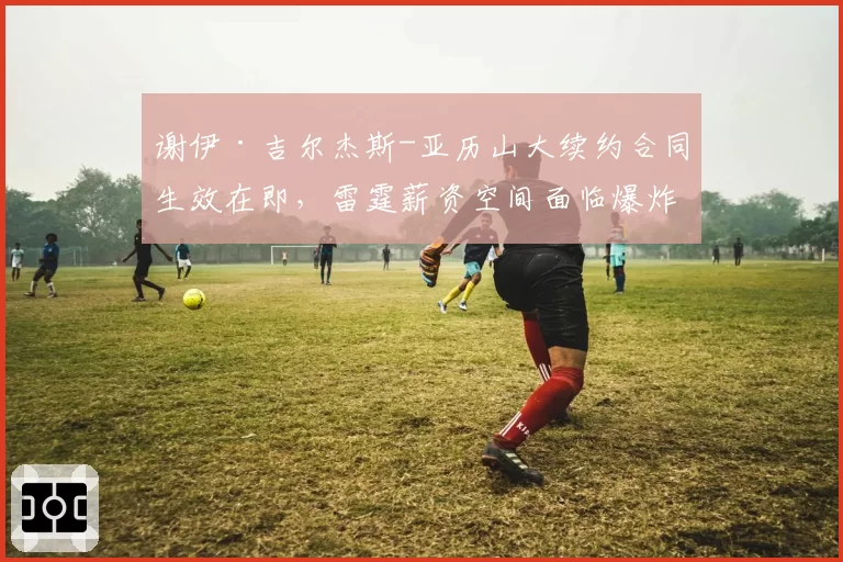 谢伊·吉尔杰斯-亚历山大续约合同生效在即,雷霆薪资空间面临爆炸风险