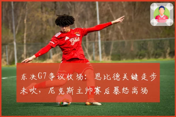 东决G7争议收场:恩比德关键走步未吹,尼克斯主帅赛后暴怒离场