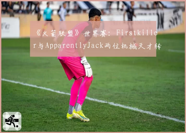 《火箭联盟》世界赛：Firstkiller与ApparentlyJack两位机械天才转会传闻真实性研判