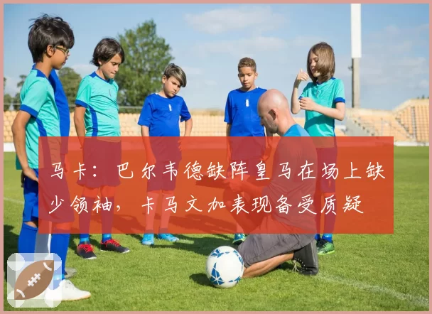 马卡:巴尔韦德缺阵皇马在场上缺少领袖,卡马文加表现备受质疑