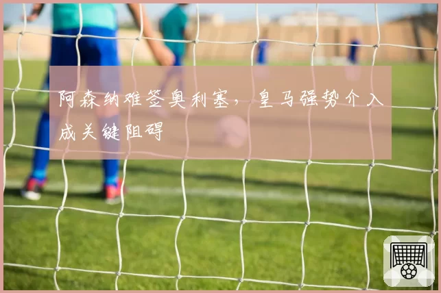 阿森纳难签奥利塞,皇马强势介入成关键阻碍
