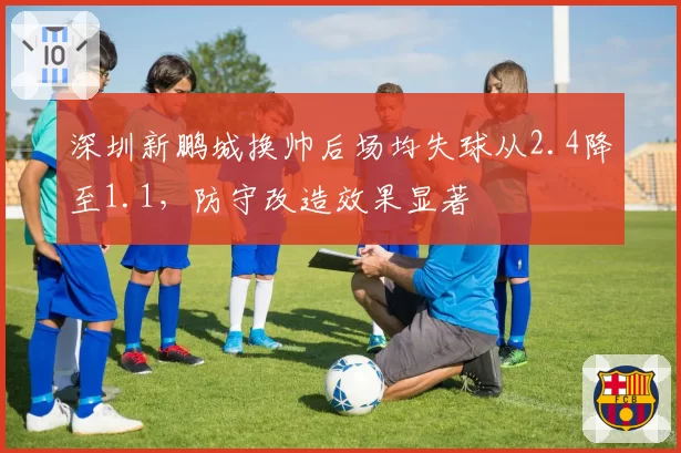 深圳新鹏城换帅后场均失球从2.4降至1.1,防守改造效果显著