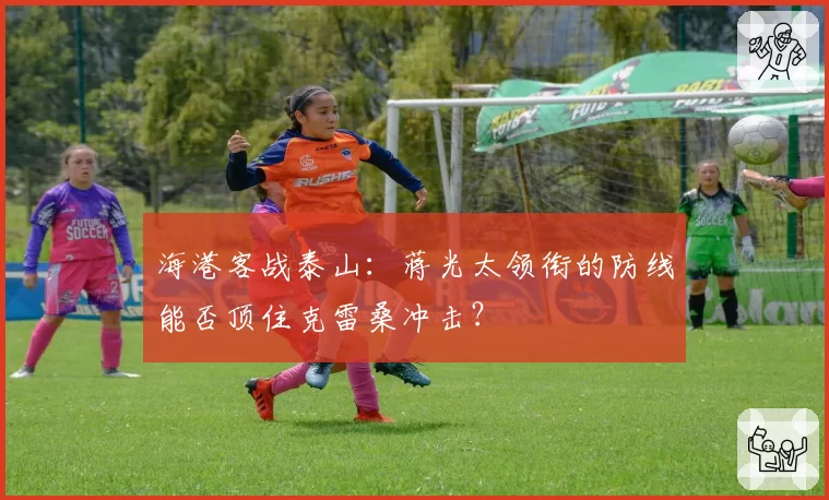 海港客战泰山：蒋光太领衔的防线能否顶住克雷桑冲击？