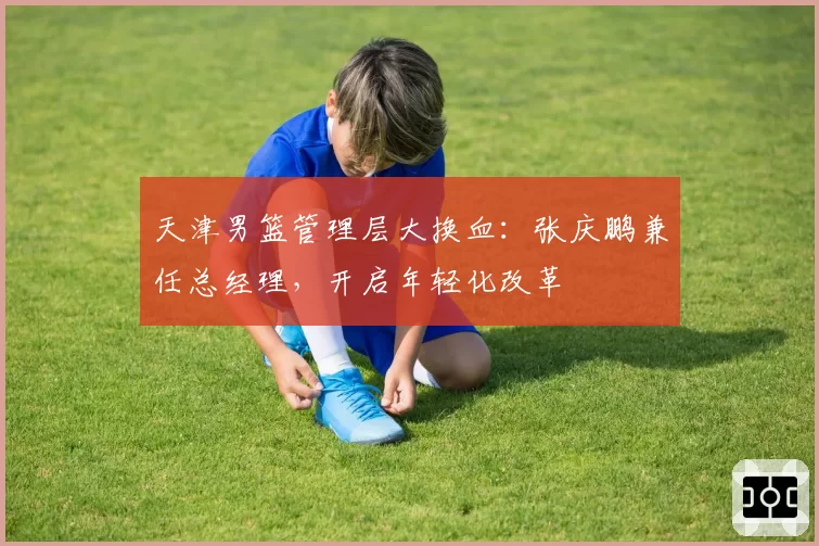 天津男篮管理层大换血：张庆鹏兼任总经理，开启年轻化改革