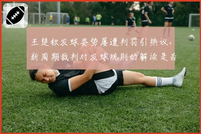 王楚钦发球姿势屡遭判罚引热议，新周期裁判对发球规则的解读是否过严？