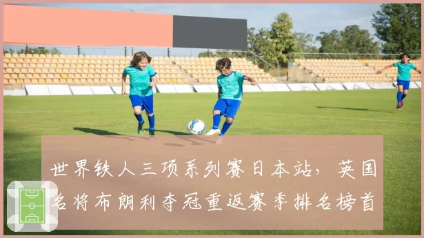 世界铁人三项系列赛日本站，英国名将布朗利夺冠重返赛季排名榜首